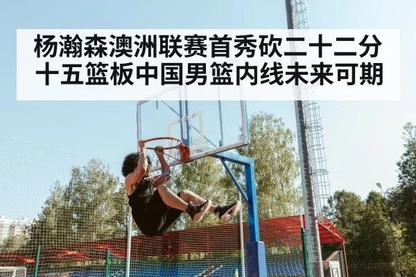 杨瀚森澳洲联赛首秀砍二十二分十五篮板中国男篮内线未来可期