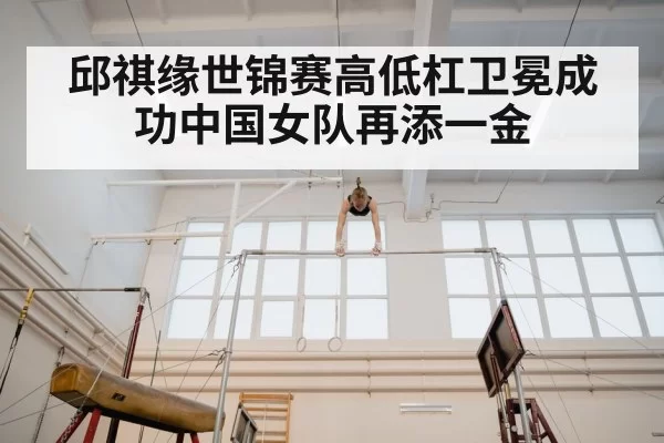 邱祺缘世锦赛高低杠卫冕成功中国女队再添一金